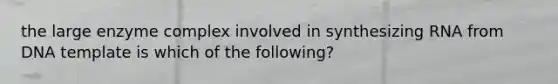 the large enzyme complex involved in synthesizing RNA from DNA template is which of the following?