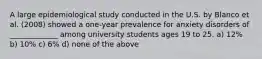 A large epidemiological study conducted in the U.S. by Blanco et al. (2008) showed a one-year prevalence for anxiety disorders of _____________ among university students ages 19 to 25. a) 12% b) 10% c) 6% d) none of the above