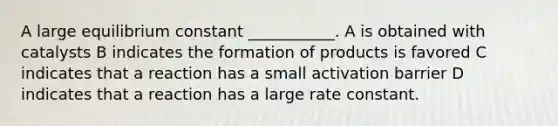 A large equilibrium constant ___________. A is obtained with catalysts B indicates the formation of products is favored C indicates that a reaction has a small activation barrier D indicates that a reaction has a large rate constant.