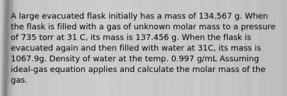 A large evacuated flask initially has a mass of 134.567 g. When the flask is filled with a gas of unknown molar mass to a pressure of 735 torr at 31 C, its mass is 137.456 g. When the flask is evacuated again and then filled with water at 31C, its mass is 1067.9g. Density of water at the temp. 0.997 g/mL Assuming ideal-gas equation applies and calculate the molar mass of the gas.