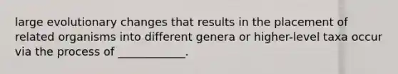 large evolutionary changes that results in the placement of related organisms into different genera or higher-level taxa occur via the process of ____________.