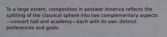 To a large extent, composition in postwar America reflects the splitting of the classical sphere into two complementary aspects—concert hall and academy—each with its own distinct preferences and goals.