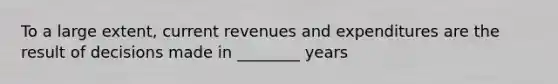 To a large extent, current revenues and expenditures are the result of decisions made in ________ years