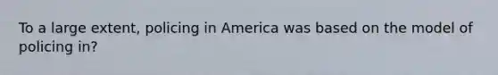 To a large extent, policing in America was based on the model of policing in?