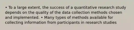 • To a large extent, the success of a quantitative research study depends on the quality of the data collection methods chosen and implemented. • Many types of methods available for collecting information from participants in research studies