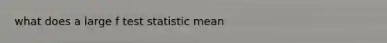 what does a large f test statistic mean