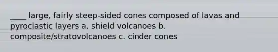 ____ large, fairly steep-sided cones composed of lavas and pyroclastic layers a. shield volcanoes b. composite/stratovolcanoes c. cinder cones