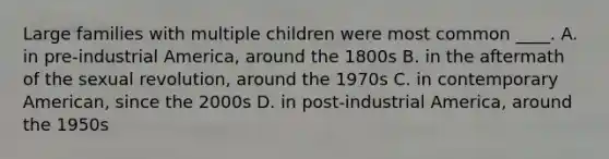 Large families with multiple children were most common ____. A. in pre-industrial America, around the 1800s B. in the aftermath of the sexual revolution, around the 1970s C. in contemporary American, since the 2000s D. in post-industrial America, around the 1950s