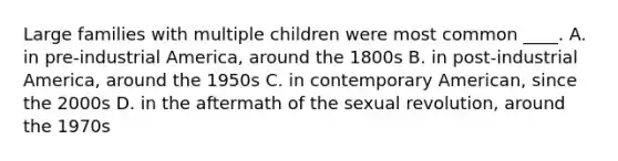 Large families with multiple children were most common ____. A. in pre-industrial America, around the 1800s B. in post-industrial America, around the 1950s C. in contemporary American, since the 2000s D. in the aftermath of the sexual revolution, around the 1970s