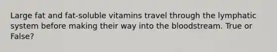 Large fat and fat-soluble vitamins travel through the lymphatic system before making their way into <a href='https://www.questionai.com/knowledge/k7oXMfj7lk-the-blood' class='anchor-knowledge'>the blood</a>stream. True or False?