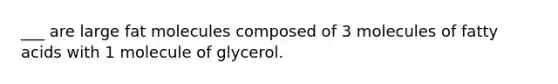 ___ are large fat molecules composed of 3 molecules of fatty acids with 1 molecule of glycerol.