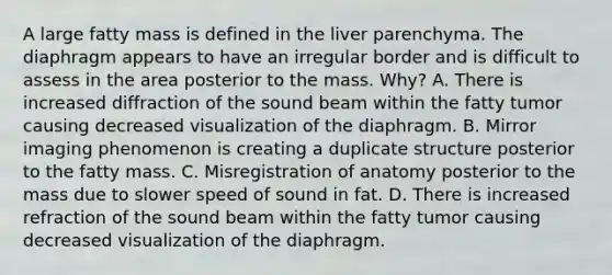 A large fatty mass is defined in the liver parenchyma. The diaphragm appears to have an irregular border and is difficult to assess in the area posterior to the mass. Why? A. There is increased diffraction of the sound beam within the fatty tumor causing decreased visualization of the diaphragm. B. Mirror imaging phenomenon is creating a duplicate structure posterior to the fatty mass. C. Misregistration of anatomy posterior to the mass due to slower speed of sound in fat. D. There is increased refraction of the sound beam within the fatty tumor causing decreased visualization of the diaphragm.