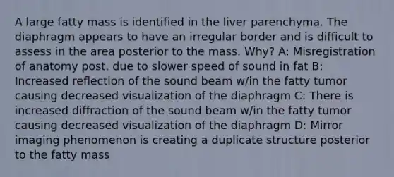 A large fatty mass is identified in the liver parenchyma. The diaphragm appears to have an irregular border and is difficult to assess in the area posterior to the mass. Why? A: Misregistration of anatomy post. due to slower speed of sound in fat B: Increased reflection of the sound beam w/in the fatty tumor causing decreased visualization of the diaphragm C: There is increased diffraction of the sound beam w/in the fatty tumor causing decreased visualization of the diaphragm D: Mirror imaging phenomenon is creating a duplicate structure posterior to the fatty mass