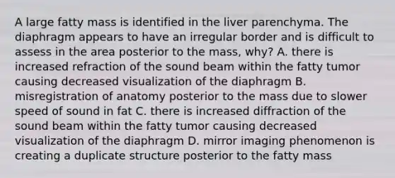 A large fatty mass is identified in the liver parenchyma. The diaphragm appears to have an irregular border and is difficult to assess in the area posterior to the mass, why? A. there is increased refraction of the sound beam within the fatty tumor causing decreased visualization of the diaphragm B. misregistration of anatomy posterior to the mass due to slower speed of sound in fat C. there is increased diffraction of the sound beam within the fatty tumor causing decreased visualization of the diaphragm D. mirror imaging phenomenon is creating a duplicate structure posterior to the fatty mass