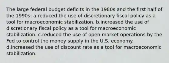 The large federal budget deficits in the 1980s and the first half of the 1990s: a.reduced the use of discretionary fiscal policy as a tool for macroeconomic stabilization. b.increased the use of discretionary fiscal policy as a tool for macroeconomic stabilization. c.reduced the use of open market operations by the Fed to control the money supply in the U.S. economy. d.increased the use of discount rate as a tool for macroeconomic stabilization.