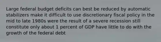 Large federal budget deficits can best be reduced by automatic stabilizers make it difficult to use discretionary fiscal policy in the mid to late 1980s were the result of a severe recession still constitute only about 1 percent of GDP have little to do with the growth of the federal debt