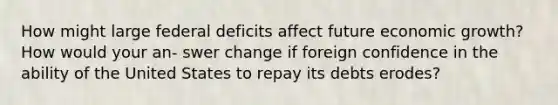 How might large federal deficits affect future economic growth? How would your an- swer change if foreign confidence in the ability of the United States to repay its debts erodes?