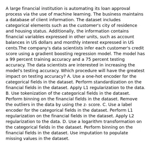 A large financial institution is automating its loan approval process via the use of machine learning. The business maintains a database of client information. The dataset includes categorical elements such as the customer's city of residence and housing status. Additionally, the information contains financial variables expressed in other units, such as account balances in US dollars and monthly interest expressed in US cents.The company's data scientists infer each customer's credit score using a gradient boosting regression model. The model has a 99 percent training accuracy and a 75 percent testing accuracy. The data scientists are interested in increasing the model's testing accuracy. Which procedure will have the greatest impact on testing accuracy? A. Use a one-hot encoder for the categorical fields in the dataset. Perform standardization on the financial fields in the dataset. Apply L1 regularization to the data. B. Use tokenization of the categorical fields in the dataset. Perform binning on the financial fields in the dataset. Remove the outliers in the data by using the z- score. C. Use a label encoder for the categorical fields in the dataset. Perform L1 regularization on the financial fields in the dataset. Apply L2 regularization to the data. D. Use a logarithm transformation on the categorical fields in the dataset. Perform binning on the financial fields in the dataset. Use imputation to populate missing values in the dataset.