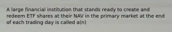 A large financial institution that stands ready to create and redeem ETF shares at their NAV in the primary market at the end of each trading day is called a(n)