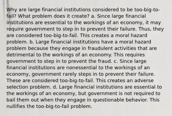 Why are large financial institutions considered to be too-big-to-fail? What problem does it create? a. Since large financial institutions are essential to the workings of an economy, it may require government to step in to prevent their failure. Thus, they are considered too-big-to-fail. This creates a moral hazard problem. b. Large financial institutions have a moral hazard problem because they engage in fraudulent activities that are detrimental to the workings of an economy. This requires government to step in to prevent the fraud. c. Since large financial institutions are nonessential to the workings of an economy, government rarely steps in to prevent their failure. These are considered too-big-to-fail. This creates an adverse selection problem. d. Large financial institutions are essential to the workings of an economy, but government is not required to bail them out when they engage in questionable behavior. This nullifies the too-big-to-fail problem.