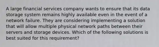 A large financial services company wants to ensure that its data storage system remains highly available even in the event of a network failure. They are considering implementing a solution that will allow multiple physical network paths between their servers and storage devices. Which of the following solutions is best suited for this requirement?