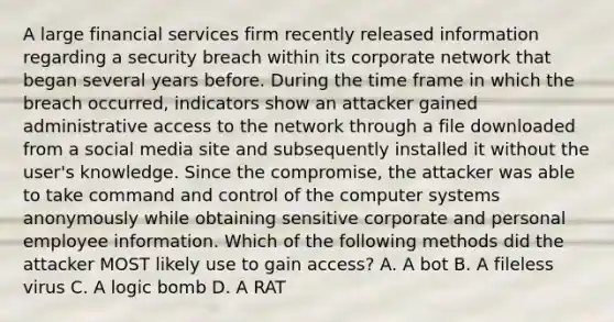 A large financial services firm recently released information regarding a security breach within its corporate network that began several years before. During the time frame in which the breach occurred, indicators show an attacker gained administrative access to the network through a file downloaded from a social media site and subsequently installed it without the user's knowledge. Since the compromise, the attacker was able to take command and control of the computer systems anonymously while obtaining sensitive corporate and personal employee information. Which of the following methods did the attacker MOST likely use to gain access? А. A bot В. A fileless virus C. A logic bomb D. A RAT