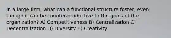 In a large firm, what can a functional structure foster, even though it can be counter-productive to the goals of the organization? A) Competitiveness B) Centralization C) Decentralization D) Diversity E) Creativity