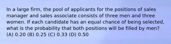 In a large firm, the pool of applicants for the positions of sales manager and sales associate consists of three men and three women. If each candidate has an equal chance of being selected, what is the probability that both positions will be filled by men? (A) 0.20 (B) 0.25 (C) 0.33 (D) 0.50