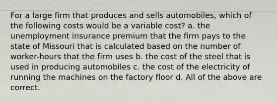 For a large firm that produces and sells automobiles, which of the following costs would be a variable cost? a. the unemployment insurance premium that the firm pays to the state of Missouri that is calculated based on the number of worker-hours that the firm uses b. the cost of the steel that is used in producing automobiles c. the cost of the electricity of running the machines on the factory floor d. All of the above are correct.