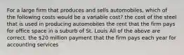 For a large firm that produces and sells automobiles, which of the following costs would be a variable cost? the cost of the steel that is used in producing automobiles the rent that the firm pays for office space in a suburb of St. Louis All of the above are correct. the 20 million payment that the firm pays each year for accounting services