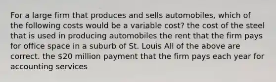 For a large firm that produces and sells automobiles, which of the following costs would be a variable cost? the cost of the steel that is used in producing automobiles the rent that the firm pays for office space in a suburb of St. Louis All of the above are correct. the 20 million payment that the firm pays each year for accounting services