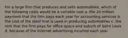 For a large firm that produces and sells automobiles, which of the following costs would be a variable cost a. the 20 million payment that the firm pays each year for accounting services b. the cost of the steel that is used in producing automobiles c. the rent that the firm pays for office space and suburb of Saint Louis d. because of the Internet advertising incurred each year