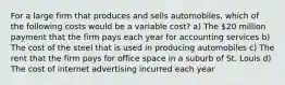 For a large firm that produces and sells automobiles, which of the following costs would be a variable cost? a) The 20 million payment that the firm pays each year for accounting services b) The cost of the steel that is used in producing automobiles c) The rent that the firm pays for office space in a suburb of St. Louis d) The cost of internet advertising incurred each year