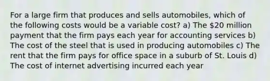 For a large firm that produces and sells automobiles, which of the following costs would be a variable cost? a) The 20 million payment that the firm pays each year for accounting services b) The cost of the steel that is used in producing automobiles c) The rent that the firm pays for office space in a suburb of St. Louis d) The cost of internet advertising incurred each year