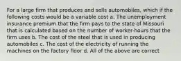 For a large firm that produces and sells automobiles, which if the following costs would be a variable cost a. The unemployment insurance premium that the firm pays to the state of Missouri that is calculated based on the number of worker-hours that the firm uses b. The cost of the steel that is used in producing automobiles c. The cost of the electricity of running the machines on the factory floor d. All of the above are correct