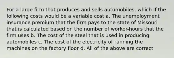 For a large firm that produces and sells automobiles, which if the following costs would be a variable cost a. The unemployment insurance premium that the firm pays to the state of Missouri that is calculated based on the number of worker-hours that the firm uses b. The cost of the steel that is used in producing automobiles c. The cost of the electricity of running the machines on the factory floor d. All of the above are correct