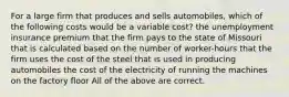 For a large firm that produces and sells automobiles, which of the following costs would be a variable cost? the unemployment insurance premium that the firm pays to the state of Missouri that is calculated based on the number of worker-hours that the firm uses the cost of the steel that is used in producing automobiles the cost of the electricity of running the machines on the factory floor All of the above are correct.