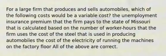 For a large firm that produces and sells automobiles, which of the following costs would be a variable cost? the <a href='https://www.questionai.com/knowledge/kJtwO6RiLB-unemployment-insurance' class='anchor-knowledge'>unemployment insurance</a> premium that the firm pays to the state of Missouri that is calculated based on the number of worker-hours that the firm uses the cost of the steel that is used in producing automobiles the cost of the electricity of running the machines on the factory floor All of the above are correct.