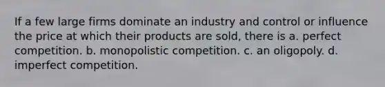 If a few large firms dominate an industry and control or influence the price at which their products are sold, there is a. perfect competition. b. monopolistic competition. c. an oligopoly. d. imperfect competition.