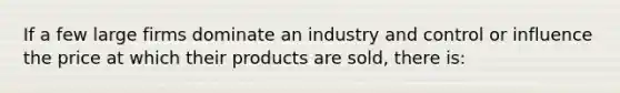 If a few large firms dominate an industry and control or influence the price at which their products are sold, there is: