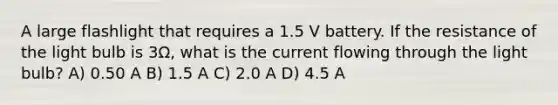 A large flashlight that requires a 1.5 V battery. If the resistance of the light bulb is 3Ω, what is the current flowing through the light bulb? A) 0.50 A B) 1.5 A C) 2.0 A D) 4.5 A