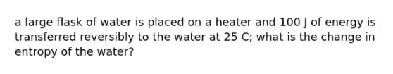 a large flask of water is placed on a heater and 100 J of energy is transferred reversibly to the water at 25 C; what is the change in entropy of the water?