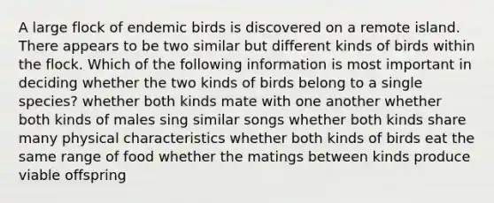 A large flock of endemic birds is discovered on a remote island. There appears to be two similar but different kinds of birds within the flock. Which of the following information is most important in deciding whether the two kinds of birds belong to a single species? whether both kinds mate with one another whether both kinds of males sing similar songs whether both kinds share many physical characteristics whether both kinds of birds eat the same range of food whether the matings between kinds produce viable offspring