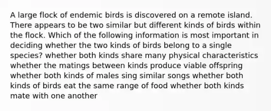 A large flock of endemic birds is discovered on a remote island. There appears to be two similar but different kinds of birds within the flock. Which of the following information is most important in deciding whether the two kinds of birds belong to a single species? whether both kinds share many physical characteristics whether the matings between kinds produce viable offspring whether both kinds of males sing similar songs whether both kinds of birds eat the same range of food whether both kinds mate with one another