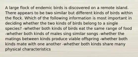 A large flock of endemic birds is discovered on a remote island. There appears to be two similar but different kinds of birds within the flock. Which of the following information is most important in deciding whether the two kinds of birds belong to a single species? -whether both kinds of birds eat the same range of food -whether both kinds of males sing similar songs -whether the matings between kinds produce viable offspring -whether both kinds mate with one another -whether both kinds share many physical characteristics