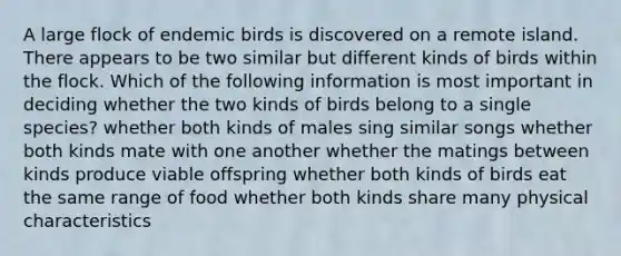 A large flock of endemic birds is discovered on a remote island. There appears to be two similar but different kinds of birds within the flock. Which of the following information is most important in deciding whether the two kinds of birds belong to a single species? whether both kinds of males sing similar songs whether both kinds mate with one another whether the matings between kinds produce viable offspring whether both kinds of birds eat the same range of food whether both kinds share many physical characteristics