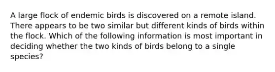 A large flock of endemic birds is discovered on a remote island. There appears to be two similar but different kinds of birds within the flock. Which of the following information is most important in deciding whether the two kinds of birds belong to a single species?