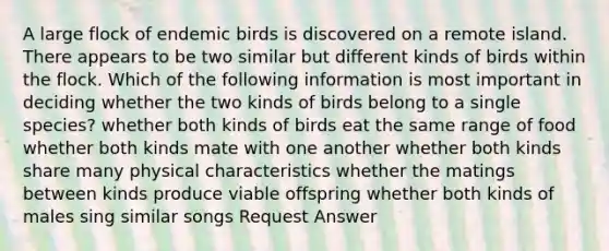 A large flock of endemic birds is discovered on a remote island. There appears to be two similar but different kinds of birds within the flock. Which of the following information is most important in deciding whether the two kinds of birds belong to a single species? whether both kinds of birds eat the same range of food whether both kinds mate with one another whether both kinds share many physical characteristics whether the matings between kinds produce viable offspring whether both kinds of males sing similar songs Request Answer