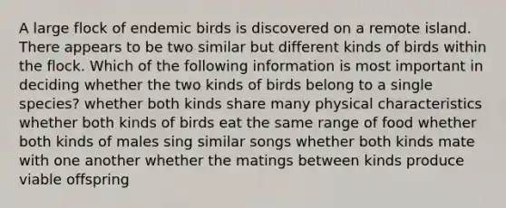 A large flock of endemic birds is discovered on a remote island. There appears to be two similar but different kinds of birds within the flock. Which of the following information is most important in deciding whether the two kinds of birds belong to a single species? whether both kinds share many physical characteristics whether both kinds of birds eat the same range of food whether both kinds of males sing similar songs whether both kinds mate with one another whether the matings between kinds produce viable offspring