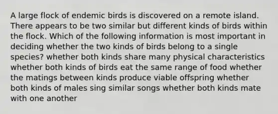 A large flock of endemic birds is discovered on a remote island. There appears to be two similar but different kinds of birds within the flock. Which of the following information is most important in deciding whether the two kinds of birds belong to a single species? whether both kinds share many physical characteristics whether both kinds of birds eat the same range of food whether the matings between kinds produce viable offspring whether both kinds of males sing similar songs whether both kinds mate with one another